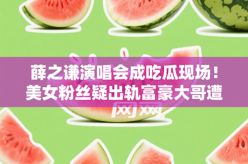 薛之谦演唱会成吃瓜现场！美女粉丝疑出轨富豪大哥遭正宫男友抓包