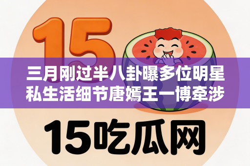 三月刚过半八卦曝多位明星私生活细节唐嫣王一博牵涉其中