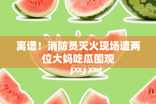 离谱！消防员灭火现场遭两位大妈吃瓜围观